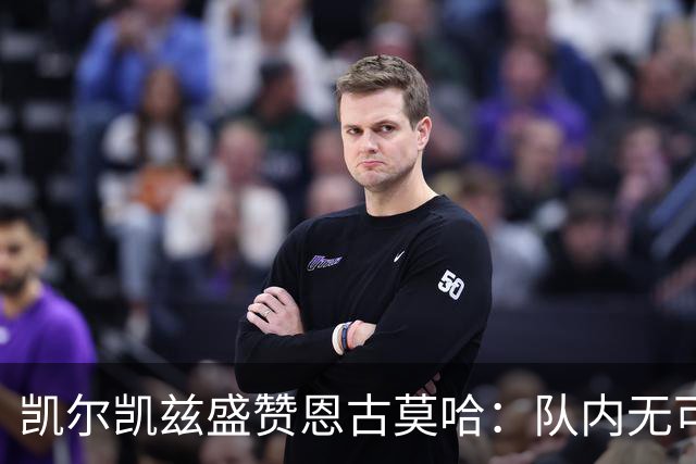 凯尔凯兹盛赞恩古莫哈：队内无可匹敌的技术天赋